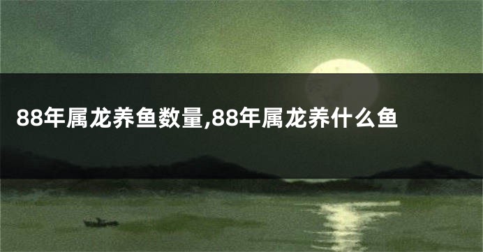 88年属龙养鱼数量,88年属龙养什么鱼