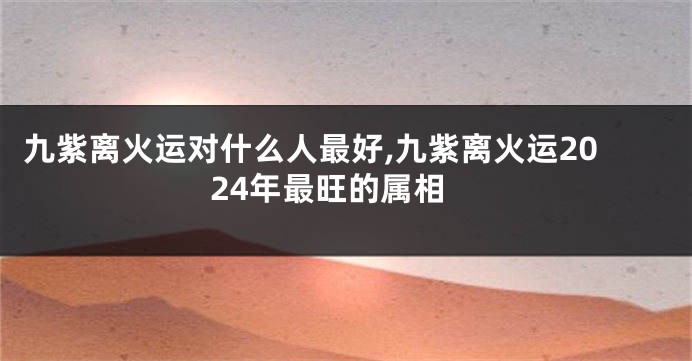 九紫离火运对什么人最好,九紫离火运2024年最旺的属相