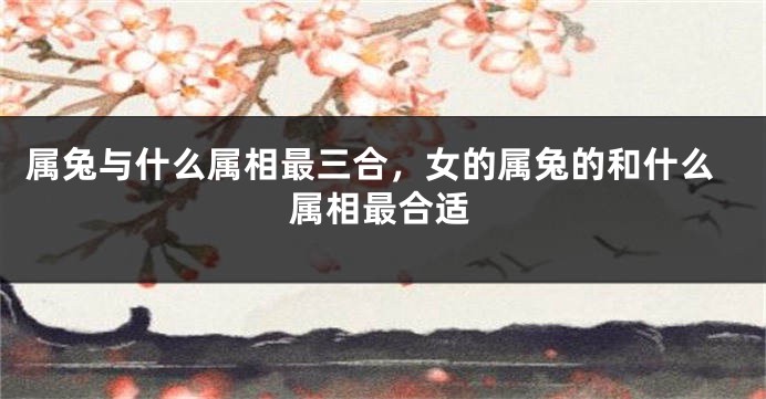 属兔与什么属相最三合，女的属兔的和什么属相最合适