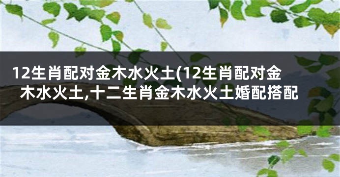 12生肖配对金木水火土(12生肖配对金木水火土,十二生肖金木水火土婚配搭配