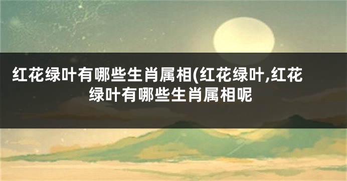 红花绿叶有哪些生肖属相(红花绿叶,红花绿叶有哪些生肖属相呢
