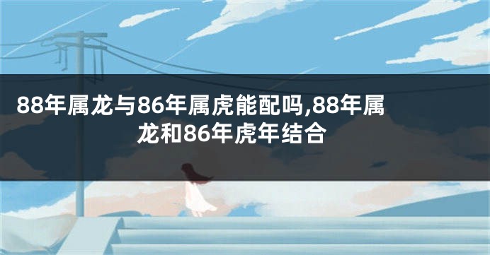 88年属龙与86年属虎能配吗,88年属龙和86年虎年结合