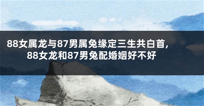 88女属龙与87男属兔缘定三生共白首,88女龙和87男兔配婚姻好不好