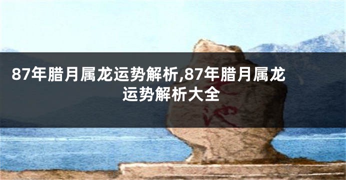 87年腊月属龙运势解析,87年腊月属龙运势解析大全