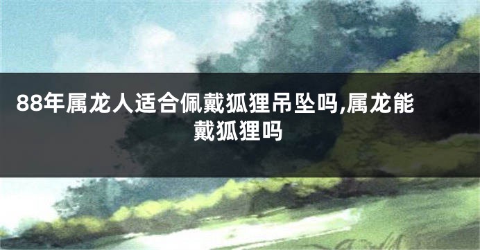 88年属龙人适合佩戴狐狸吊坠吗,属龙能戴狐狸吗