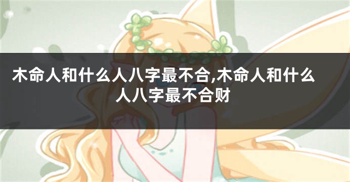 木命人和什么人八字最不合,木命人和什么人八字最不合财