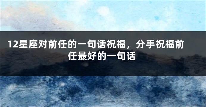 12星座对前任的一句话祝福，分手祝福前任最好的一句话
