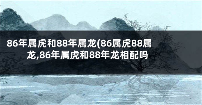 86年属虎和88年属龙(86属虎88属龙,86年属虎和88年龙相配吗