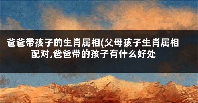 爸爸带孩子的生肖属相(父母孩子生肖属相配对,爸爸带的孩子有什么好处