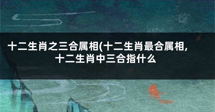 十二生肖之三合属相(十二生肖最合属相,十二生肖中三合指什么
