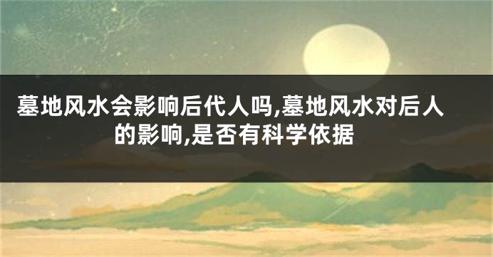 墓地风水会影响后代人吗,墓地风水对后人的影响,是否有科学依据