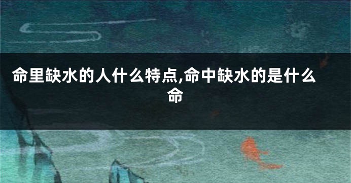 命里缺水的人什么特点,命中缺水的是什么命