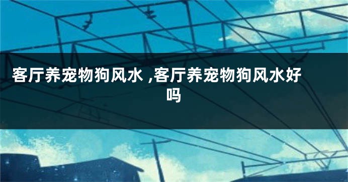 客厅养宠物狗风水 ,客厅养宠物狗风水好吗
