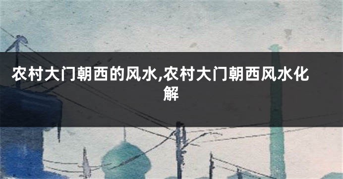农村大门朝西的风水,农村大门朝西风水化解