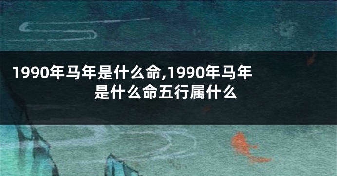 1990年马年是什么命,1990年马年是什么命五行属什么