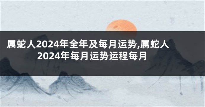 属蛇人2024年全年及每月运势,属蛇人2024年每月运势运程每月