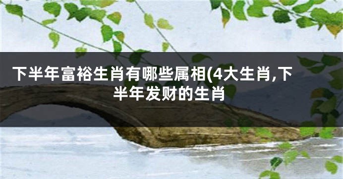 下半年富裕生肖有哪些属相(4大生肖,下半年发财的生肖