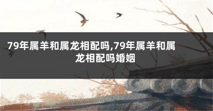 79年属羊和属龙相配吗,79年属羊和属龙相配吗婚姻