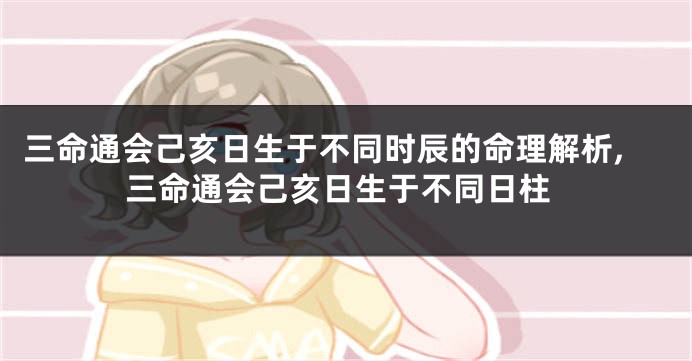 三命通会己亥日生于不同时辰的命理解析,三命通会己亥日生于不同日柱