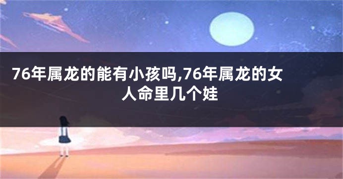 76年属龙的能有小孩吗,76年属龙的女人命里几个娃