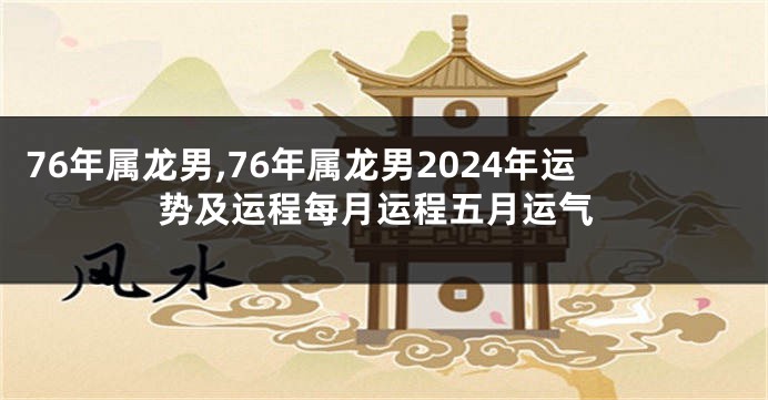 76年属龙男,76年属龙男2024年运势及运程每月运程五月运气