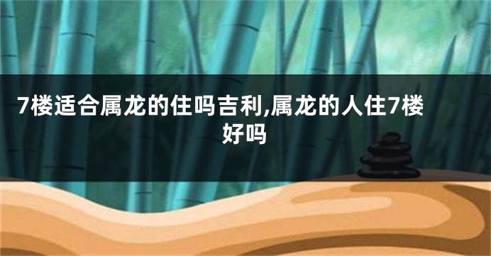7楼适合属龙的住吗吉利,属龙的人住7楼好吗