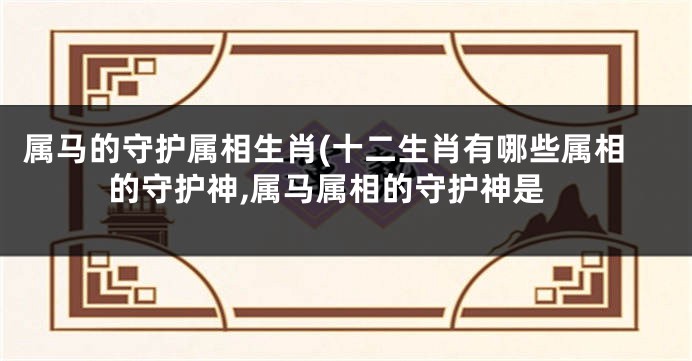 属马的守护属相生肖(十二生肖有哪些属相的守护神,属马属相的守护神是
