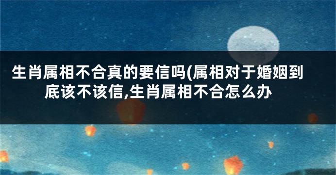 生肖属相不合真的要信吗(属相对于婚姻到底该不该信,生肖属相不合怎么办