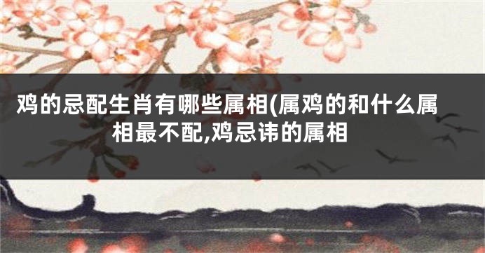 鸡的忌配生肖有哪些属相(属鸡的和什么属相最不配,鸡忌讳的属相