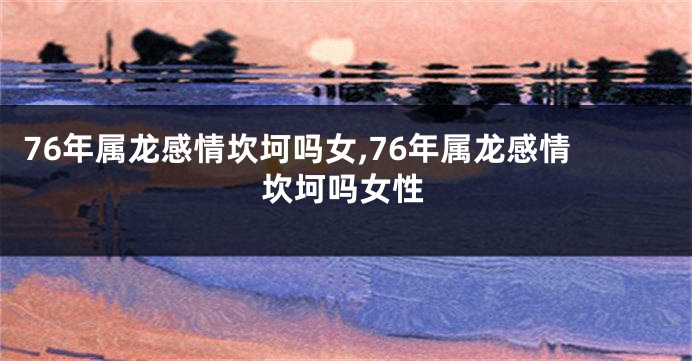 76年属龙感情坎坷吗女,76年属龙感情坎坷吗女性