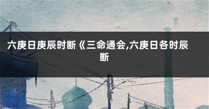 六庚日庚辰时断《三命通会,六庚日各时辰断
