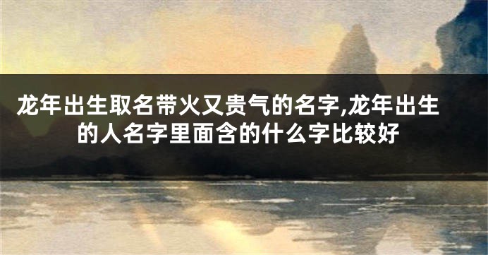 龙年出生取名带火又贵气的名字,龙年出生的人名字里面含的什么字比较好