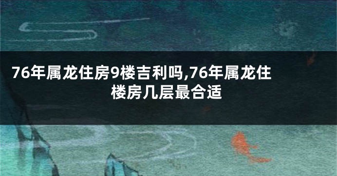 76年属龙住房9楼吉利吗,76年属龙住楼房几层最合适