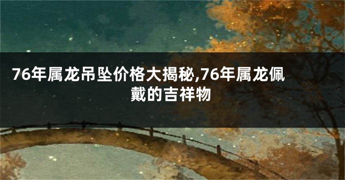 76年属龙吊坠价格大揭秘,76年属龙佩戴的吉祥物
