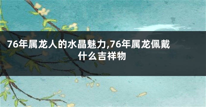 76年属龙人的水晶魅力,76年属龙佩戴什么吉祥物