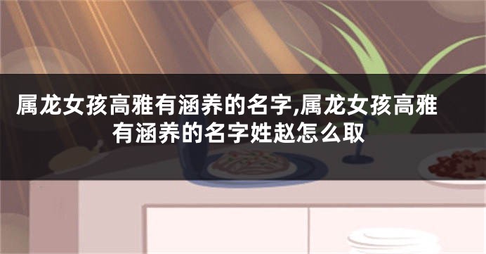 属龙女孩高雅有涵养的名字,属龙女孩高雅有涵养的名字姓赵怎么取