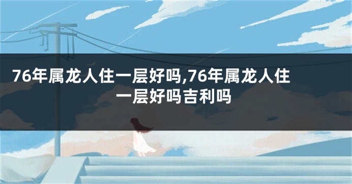 76年属龙人住一层好吗,76年属龙人住一层好吗吉利吗