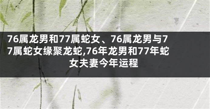 76属龙男和77属蛇女、76属龙男与77属蛇女缘聚龙蛇,76年龙男和77年蛇女夫妻今年运程