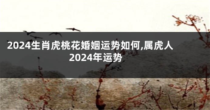 2024生肖虎桃花婚姻运势如何,属虎人2024年运势