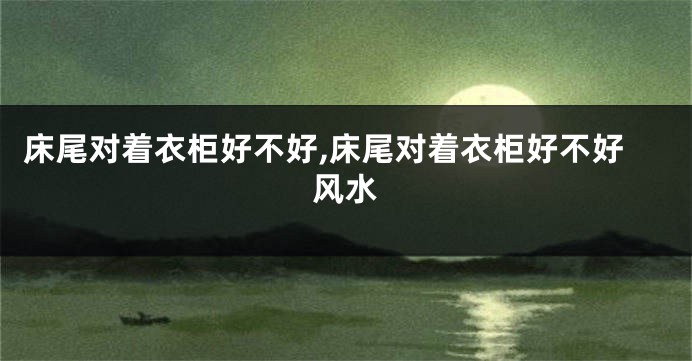 床尾对着衣柜好不好,床尾对着衣柜好不好风水