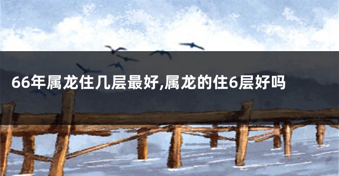 66年属龙住几层最好,属龙的住6层好吗