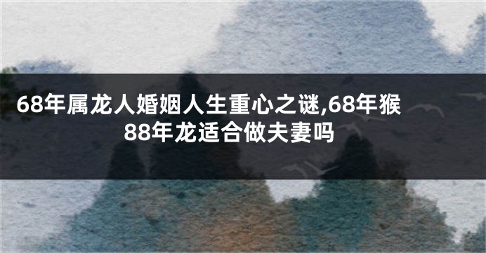 68年属龙人婚姻人生重心之谜,68年猴88年龙适合做夫妻吗