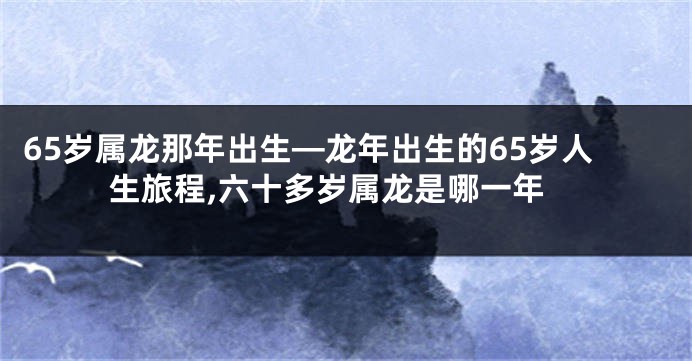 65岁属龙那年出生—龙年出生的65岁人生旅程,六十多岁属龙是哪一年