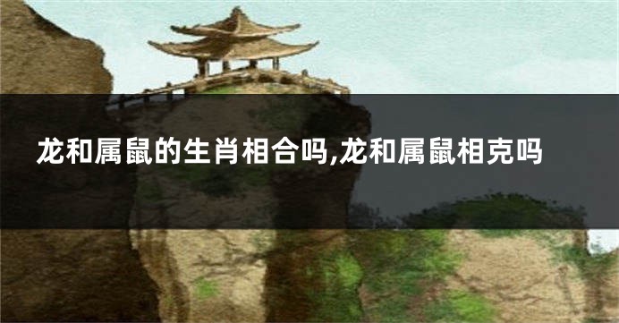 龙和属鼠的生肖相合吗,龙和属鼠相克吗