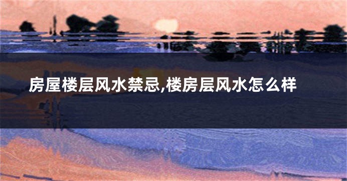 房屋楼层风水禁忌,楼房层风水怎么样