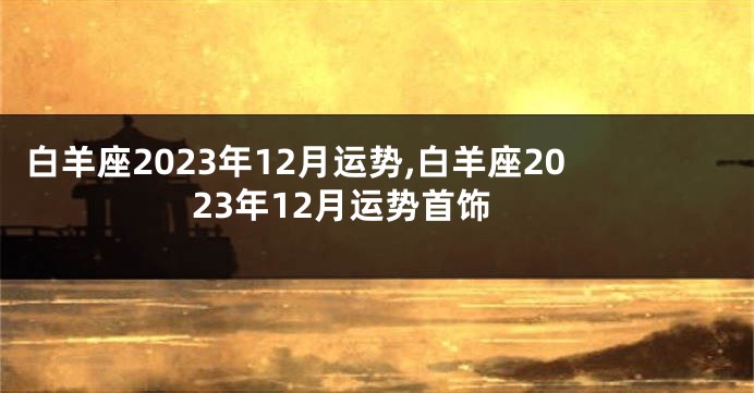 白羊座2023年12月运势,白羊座2023年12月运势首饰