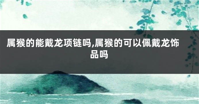 属猴的能戴龙项链吗,属猴的可以佩戴龙饰品吗