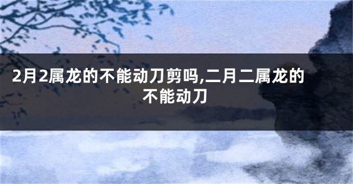 2月2属龙的不能动刀剪吗,二月二属龙的不能动刀
