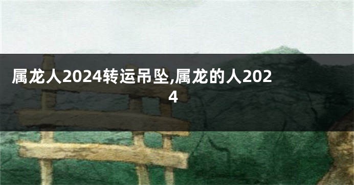属龙人2024转运吊坠,属龙的人2024