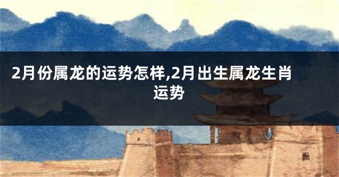 2月份属龙的运势怎样,2月出生属龙生肖运势
